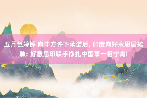 五月色婷婷 向中方许下承诺后， 印度向好意思国摊牌: 好意思印联手挣扎中国事一相宁肯!