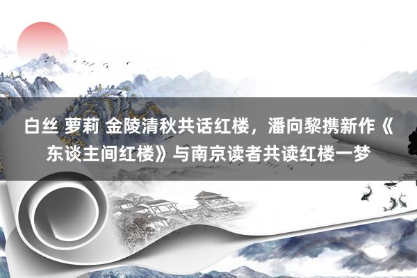 白丝 萝莉 金陵清秋共话红楼，潘向黎携新作《东谈主间红楼》与南京读者共读红楼一梦