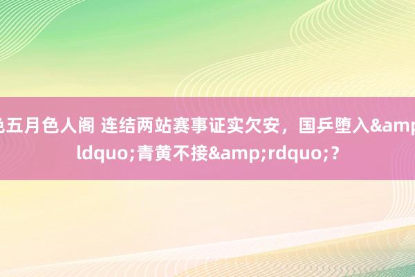 色五月色人阁 连结两站赛事证实欠安，国乒堕入&ldquo;青黄不接&rdquo;？