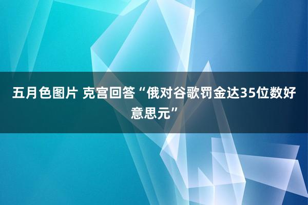 五月色图片 克宫回答“俄对谷歌罚金达35位数好意思元”