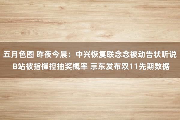 五月色图 昨夜今晨：中兴恢复联念念被动告状听说 B站被指操控抽奖概率 京东发布双11先期数据