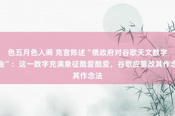 色五月色人阁 克宫陈述“俄政府对谷歌天文数字罚金”：这一数字充满象征酷爱酷爱，谷歌应篡改其作念法