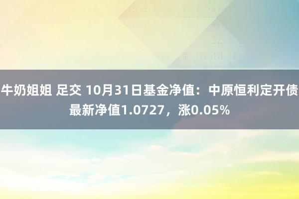 牛奶姐姐 足交 10月31日基金净值：中原恒利定开债最新净值1.0727，涨0.05%