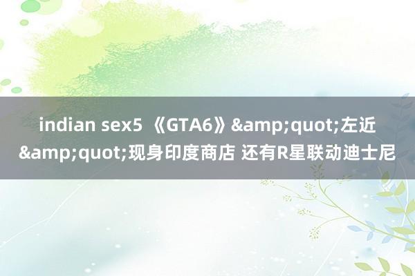 indian sex5 《GTA6》&quot;左近&quot;现身印度商店 还有R星联动迪士尼