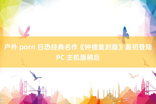 户外 porn 日恐经典名作《钟楼复刻版》最初登陆PC 主机版稍后