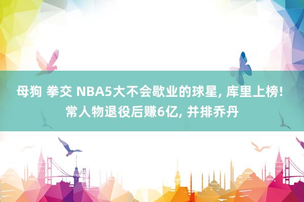 母狗 拳交 NBA5大不会歇业的球星， 库里上榜! 常人物退役后赚6亿， 并排乔丹