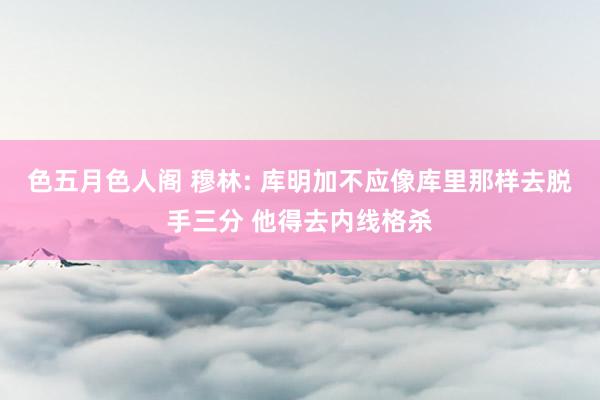 色五月色人阁 穆林: 库明加不应像库里那样去脱手三分 他得去内线格杀