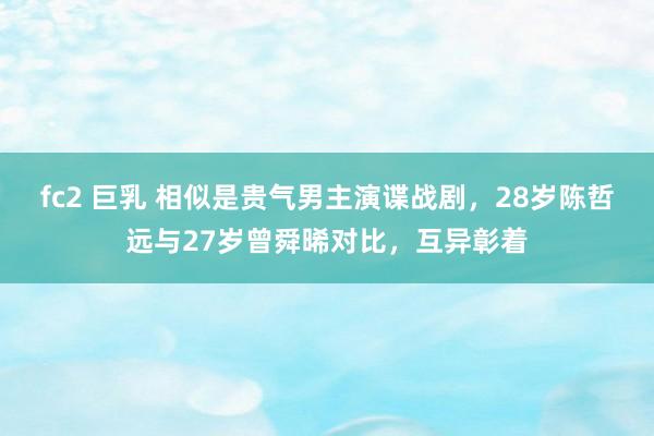 fc2 巨乳 相似是贵气男主演谍战剧，28岁陈哲远与27岁曾舜晞对比，互异彰着