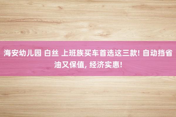 海安幼儿园 白丝 上班族买车首选这三款! 自动挡省油又保值， 经济实惠!