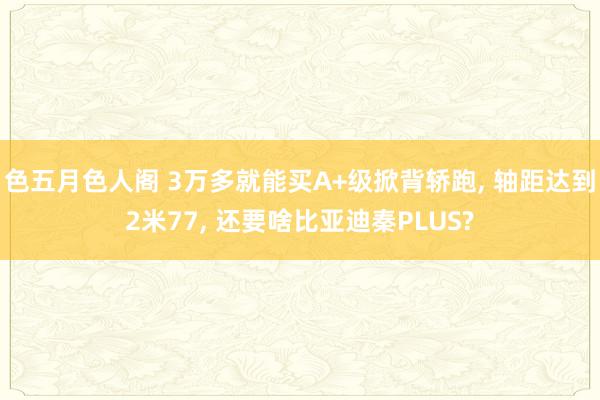 色五月色人阁 3万多就能买A+级掀背轿跑， 轴距达到2米77， 还要啥比亚迪秦PLUS?