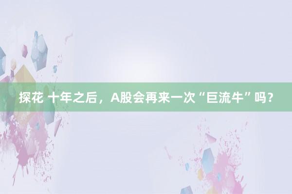 探花 十年之后，A股会再来一次“巨流牛”吗？