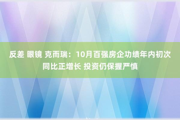 反差 眼镜 克而瑞：10月百强房企功绩年内初次同比正增长 投资仍保握严慎