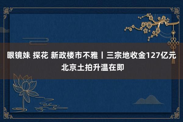 眼镜妹 探花 新政楼市不雅丨三宗地收金127亿元 北京土拍升温在即