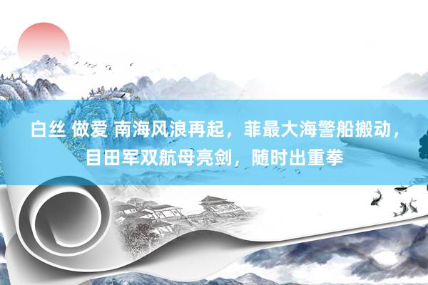 白丝 做爱 南海风浪再起，菲最大海警船搬动，目田军双航母亮剑，随时出重拳