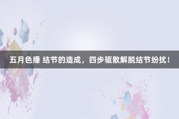 五月色播 结节的造成，四步驱散解脱结节纷扰！