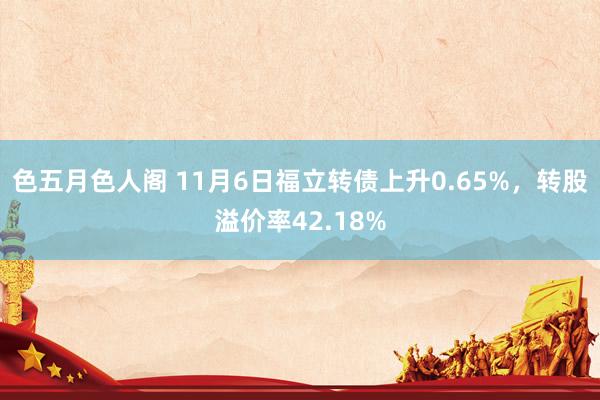 色五月色人阁 11月6日福立转债上升0.65%，转股溢价率42.18%