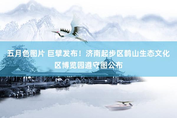 五月色图片 巨擘发布！济南起步区鹊山生态文化区博览园遵守图公布