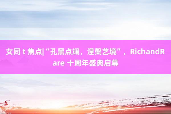 女同 t 焦点|“孔黑点斓，涅槃艺境”，RichandRare 十周年盛典启幕