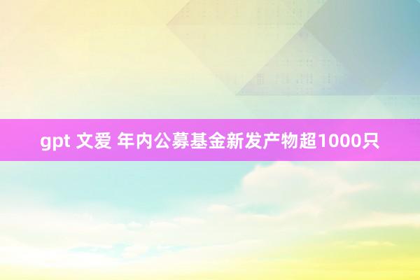 gpt 文爱 年内公募基金新发产物超1000只