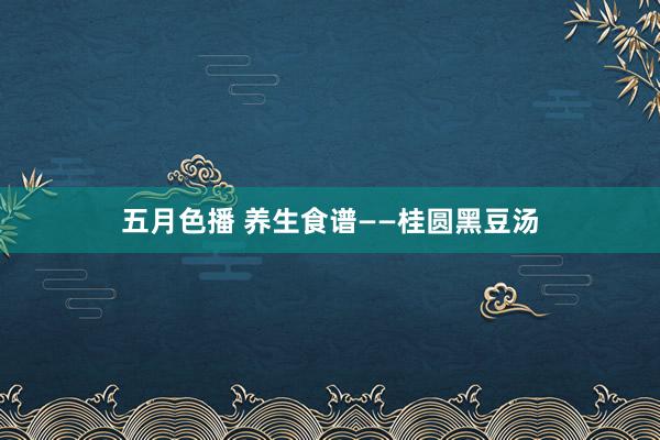 五月色播 养生食谱——桂圆黑豆汤