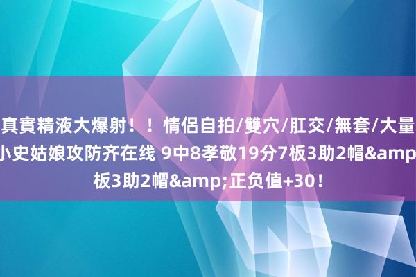 真實精液大爆射！！情侶自拍/雙穴/肛交/無套/大量噴精 很准！小史姑娘攻防齐在线 9中8孝敬19分7板3助2帽&正负值+30！