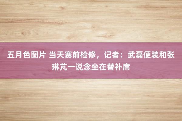 五月色图片 当天赛前检修，记者：武磊便装和张琳芃一说念坐在替补席