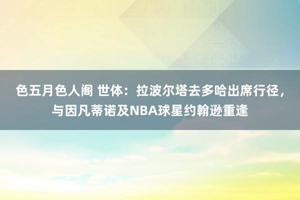 色五月色人阁 世体：拉波尔塔去多哈出席行径，与因凡蒂诺及NBA球星约翰逊重逢