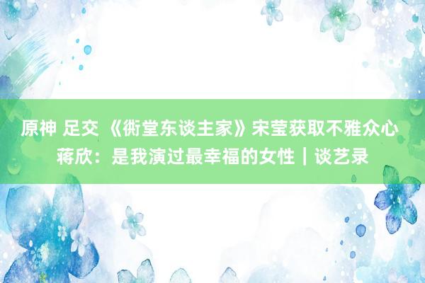 原神 足交 《衖堂东谈主家》宋莹获取不雅众心 蒋欣：是我演过最幸福的女性｜谈艺录