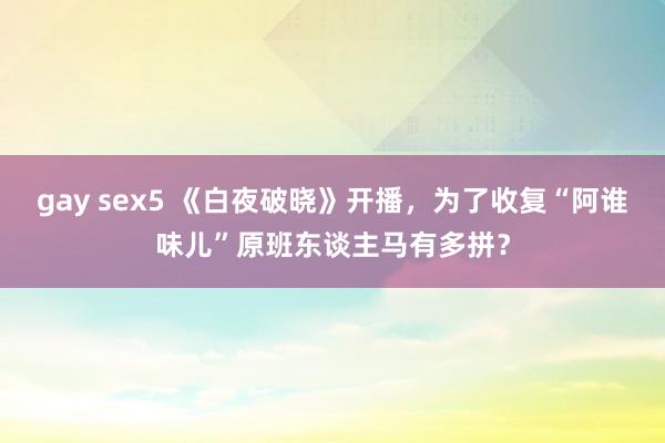 gay sex5 《白夜破晓》开播，为了收复“阿谁味儿”原班东谈主马有多拼？