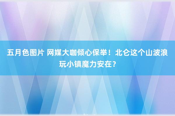 五月色图片 网媒大咖倾心保举！北仑这个山波浪玩小镇魔力安在？