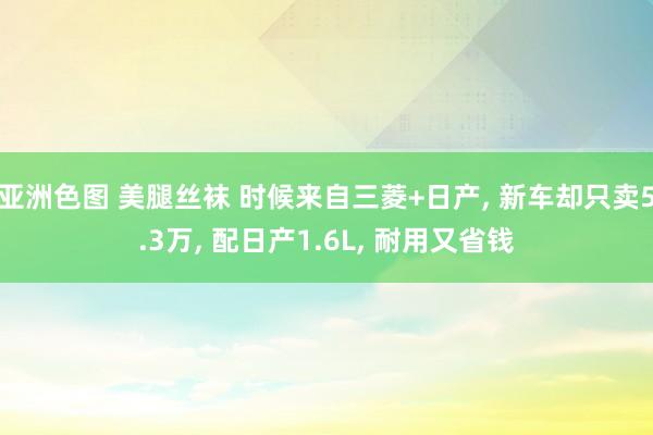 亚洲色图 美腿丝袜 时候来自三菱+日产， 新车却只卖5.3万， 配日产1.6L， 耐用又省钱