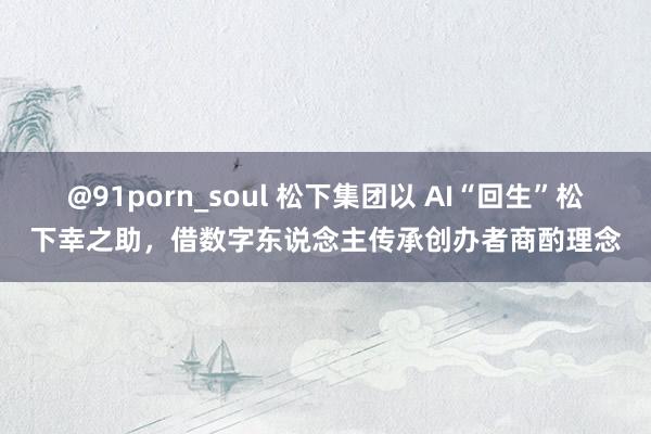 @91porn_soul 松下集团以 AI“回生”松下幸之助，借数字东说念主传承创办者商酌理念