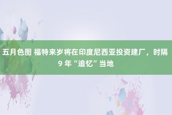 五月色图 福特来岁将在印度尼西亚投资建厂，时隔 9 年“追忆”当地