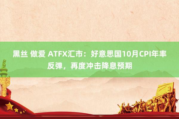 黑丝 做爱 ATFX汇市：好意思国10月CPI年率反弹，再度冲击降息预期