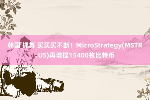 韩国 裸舞 买买买不断！MicroStrategy(MSTR.US)再增捏15400枚比特币