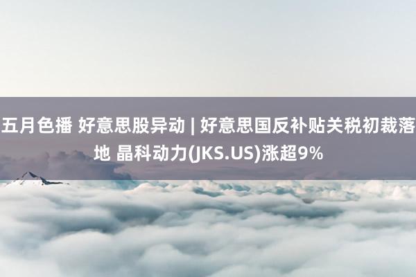 五月色播 好意思股异动 | 好意思国反补贴关税初裁落地 晶科动力(JKS.US)涨超9%