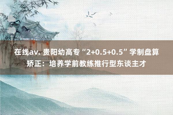 在线av. 贵阳幼高专“2+0.5+0.5”学制盘算矫正：培养学前教练推行型东谈主才