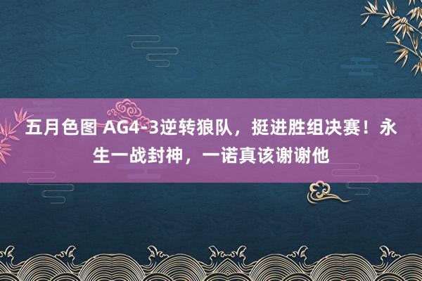 五月色图 AG4-3逆转狼队，挺进胜组决赛！永生一战封神，一诺真该谢谢他