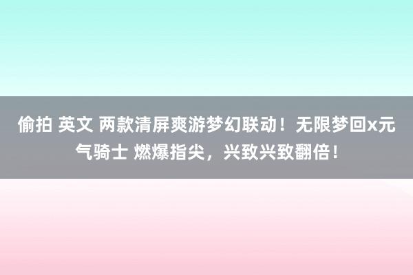 偷拍 英文 两款清屏爽游梦幻联动！无限梦回x元气骑士 燃爆指尖，兴致兴致翻倍！