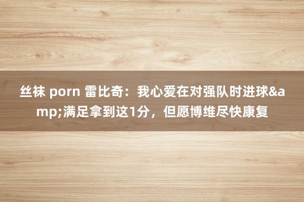 丝袜 porn 雷比奇：我心爱在对强队时进球&满足拿到这1分，但愿博维尽快康复