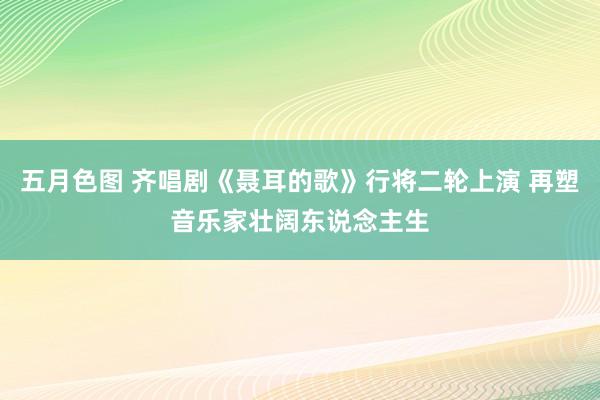 五月色图 齐唱剧《聂耳的歌》行将二轮上演 再塑音乐家壮阔东说念主生