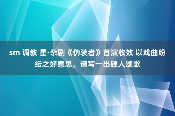 sm 调教 星·杂剧《伪装者》首演收效 以戏曲纷纭之好意思，谱写一出硬人颂歌