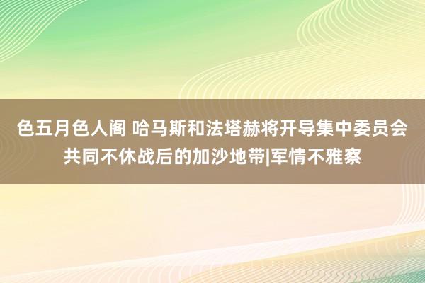 色五月色人阁 哈马斯和法塔赫将开导集中委员会共同不休战后的加沙地带|军情不雅察