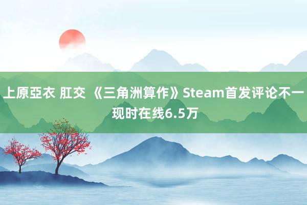 上原亞衣 肛交 《三角洲算作》Steam首发评论不一 现时在线6.5万