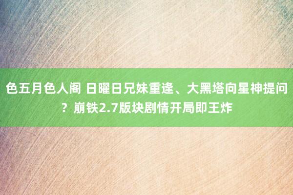 色五月色人阁 日曜日兄妹重逢、大黑塔向星神提问？崩铁2.7版块剧情开局即王炸