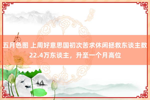 五月色图 上周好意思国初次苦求休闲拯救东谈主数22.4万东谈主，升至一个月高位