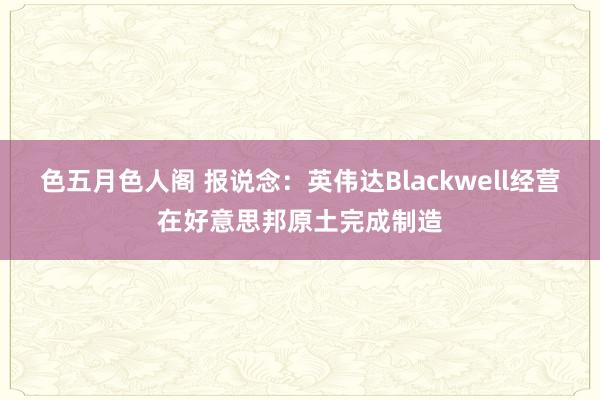 色五月色人阁 报说念：英伟达Blackwell经营在好意思邦原土完成制造