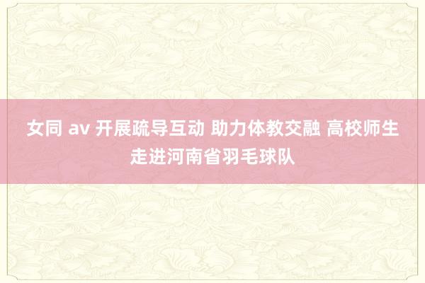 女同 av 开展疏导互动 助力体教交融 高校师生走进河南省羽毛球队