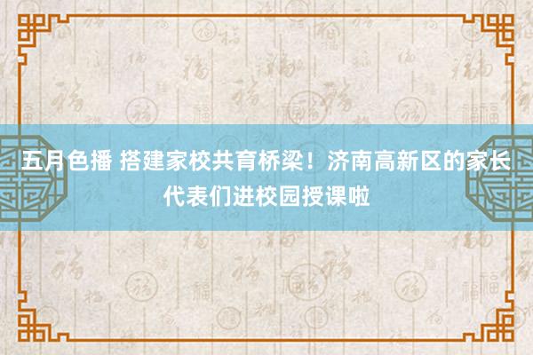 五月色播 搭建家校共育桥梁！济南高新区的家长代表们进校园授课啦