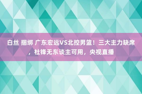 白丝 捆绑 广东宏远VS北控男篮！三大主力缺席，杜锋无东谈主可用，央视直播